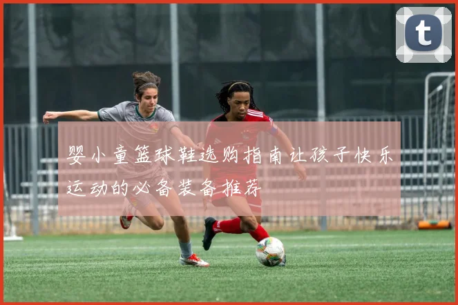 婴小童篮球鞋选购指南让孩子快乐运动的必备装备推荐