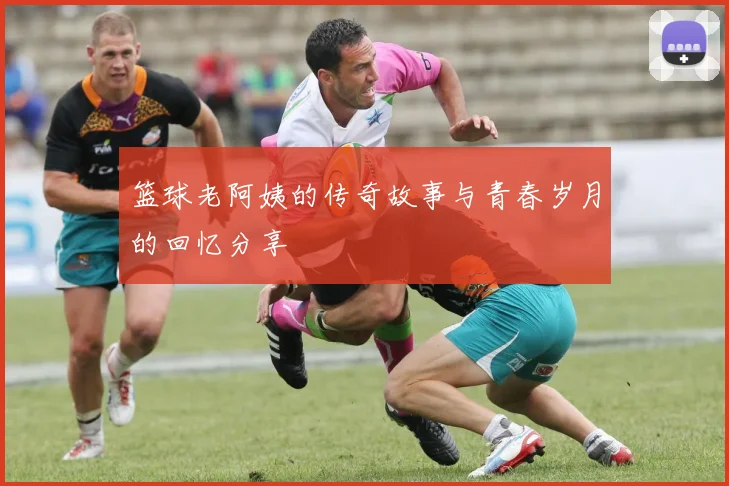 篮球老阿姨的传奇故事与青春岁月的回忆分享