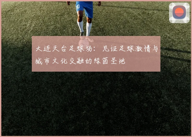 大连天台足球场：见证足球激情与城市文化交融的绿茵圣地