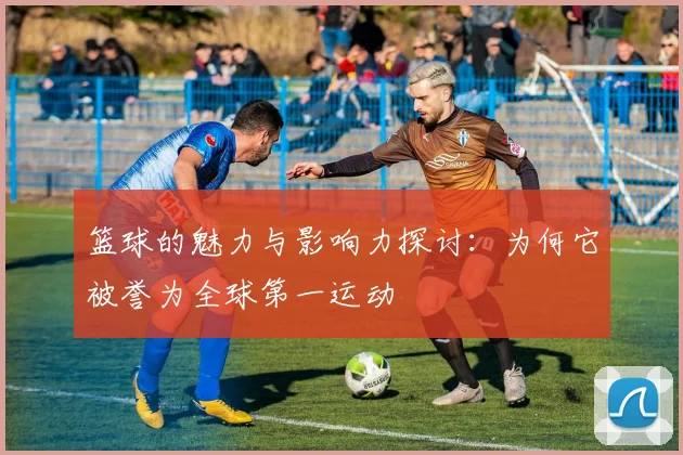 篮球的魅力与影响力探讨：为何它被誉为全球第一运动