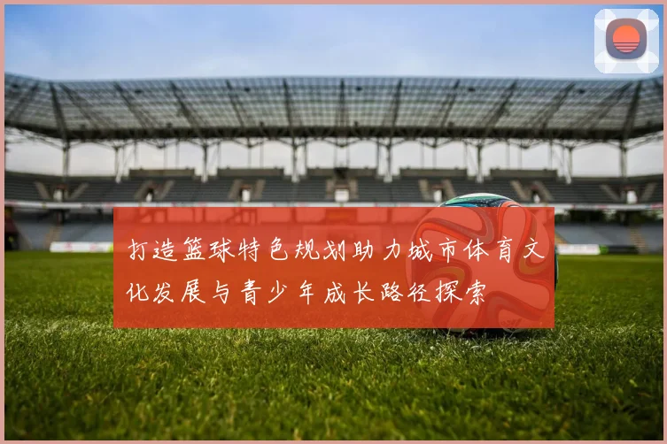打造篮球特色规划助力城市体育文化发展与青少年成长路径探索